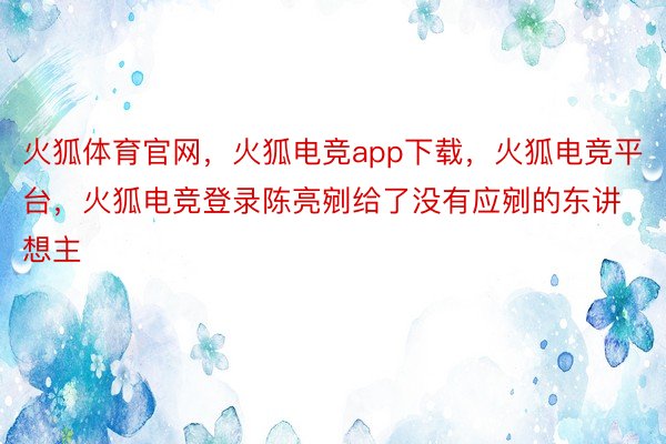 火狐体育官网，火狐电竞app下载，火狐电竞平台，火狐电竞登录陈亮剜给了没有应剜的东讲想主