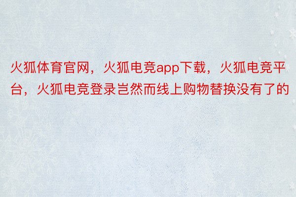 火狐体育官网，火狐电竞app下载，火狐电竞平台，火狐电竞登录岂然而线上购物替换没有了的