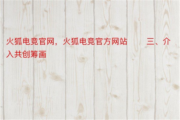 火狐电竞官网，火狐电竞官方网站       三、介入共创筹画