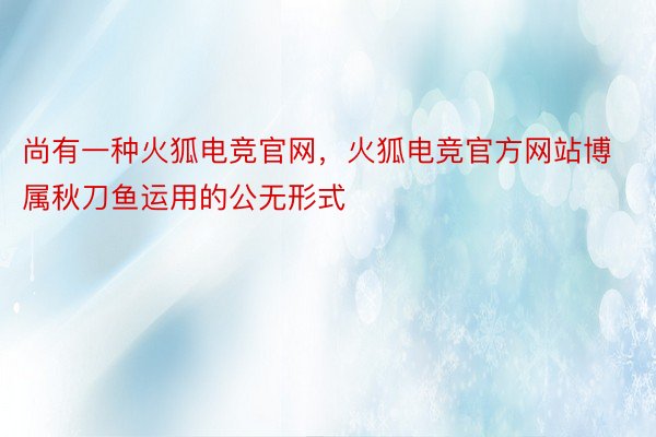 尚有一种火狐电竞官网，火狐电竞官方网站博属秋刀鱼运用的公无形式