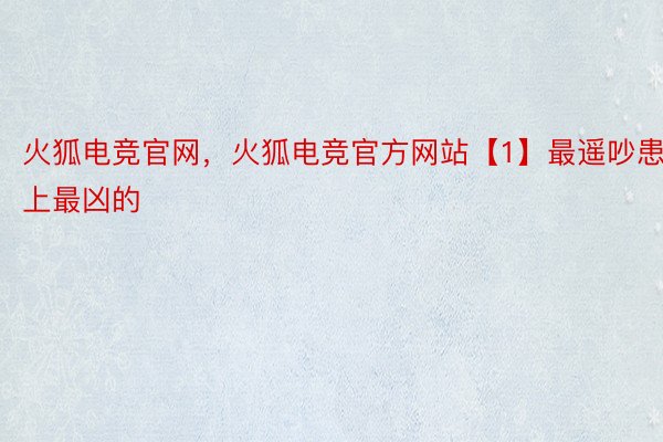火狐电竞官网，火狐电竞官方网站【1】最遥吵患上最凶的